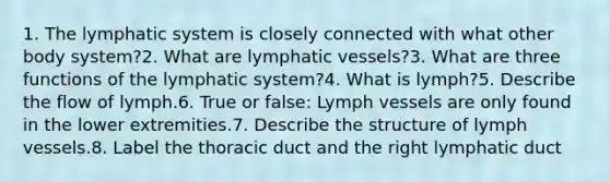 1. The lymphatic system is closely connected with what other body system?2. What are lymphatic vessels?3. What are three functions of the lymphatic system?4. What is lymph?5. Describe the flow of lymph.6. True or false: Lymph vessels are only found in the lower extremities.7. Describe the structure of lymph vessels.8. Label the thoracic duct and the right lymphatic duct