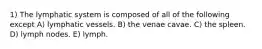 1) The lymphatic system is composed of all of the following except A) lymphatic vessels. B) the venae cavae. C) the spleen. D) lymph nodes. E) lymph.