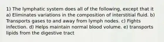 1) The lymphatic system does all of the following, except that it a) Eliminates variations in the composition of interstitial fluid. b) Transports gases to and away from lymph nodes. c) Fights infection. d) Helps maintain normal blood volume. e) transports lipids from the digestive tract