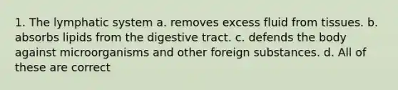 1. The lymphatic system a. removes excess fluid from tissues. b. absorbs lipids from the digestive tract. c. defends the body against microorganisms and other foreign substances. d. All of these are correct