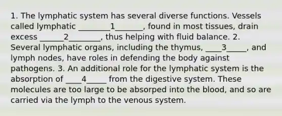 1. The lymphatic system has several diverse functions. Vessels called lymphatic ________1_______, found in most tissues, drain excess ______2________, thus helping with fluid balance. 2. Several lymphatic organs, including the thymus, ____3_____, and lymph nodes, have roles in defending the body against pathogens. 3. An additional role for the lymphatic system is the absorption of ____4_____ from the digestive system. These molecules are too large to be absorped into the blood, and so are carried via the lymph to the venous system.