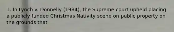 1. In Lynch v. Donnelly (1984), the Supreme court upheld placing a publicly funded Christmas Nativity scene on public property on the grounds that