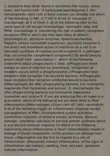 1. lysozome does what -found in secretions like mucus, saliva, tears, and human milk. -it hydrolyzed peptidoglycan 2. the hematopoeitic stem cells in bone marrow can develop into which of the following 1) RBC 2) T cell 3) B cell 4) monocyte 5) macrophage -all 5 of them 3. all of the following refer to the same type of cell except (macrophage, neutrophil, poly, and PMN) -macrophage 4. considering the role of pattern recognition receptors (PRR's) which are they least likely to detect? (peptidoglycan, glycolysis enzymes, lipopolysaccharides, flagellin, certain nucleotide sequences) -glycolysis enzymes 5. the direct and immediate action of interferon on a cell is to -stimulate synthesis of inactive suicide enzymes 6. a pathogen that can avoid the complement component C3b would directly protect itself from -opsonization 7. which of the following statements about phagocytosis is false. a)Phagocytes move toward an area of infection by chemotaxis. b)Digestion of invaders occurs within a phagolysosome. c)Phagocytes have receptors that recognize C3b bound to bacteria. d)Phagocytes have receptors that recognize antibodies bound to bacteria. e)Macrophages die after phagocytizing bacteria, but neutrophils regenerate their lysosomes and survive. -E, macrophages die after phagocytizing bacteria but neutrophils regenerate lysosomes and survive 8. If you are analyzing the cell types in a granuloma, which of the following are you least likely to find? a)Neutrophils b)Macrophages c)Giant cells d)T cells -neutrophils 9.All of the following trigger an inflammatory response except a)engagement of PRRs. b)complement system activation. c)interferon induction of antiviral <a href='https://www.questionai.com/knowledge/kVyphSdCnD-protein-synthesis' class='anchor-knowledge'>protein synthesis</a>. d)tissue damage. -interferon induction of antiviral protein synthesis which is a protective immune response 10.Which of the following statements about inflammation is false? a)Vasodilation results in leakage of blood components. b)The process can damage host tissue. c)Neutrophils are the first to migrate to a site of inflammation. d)Apoptosis induces inflammation. e)The signs of inflammation are redness, swelling, heat, and pain -apoptosis induces inflammation