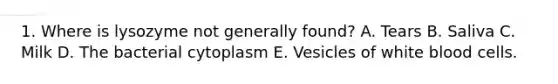 1. Where is lysozyme not generally found? A. Tears B. Saliva C. Milk D. The bacterial cytoplasm E. Vesicles of white blood cells.