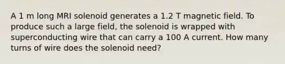 A 1 m long MRI solenoid generates a 1.2 T magnetic field. To produce such a large field, the solenoid is wrapped with superconducting wire that can carry a 100 A current. How many turns of wire does the solenoid need?