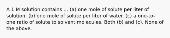 A 1 M solution contains ... (a) one mole of solute per liter of solution. (b) one mole of solute per liter of water. (c) a one-to-one ratio of solute to solvent molecules. Both (b) and (c). None of the above.