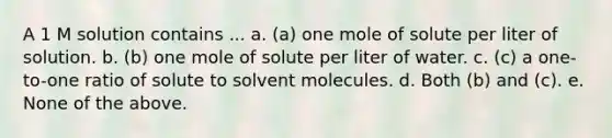 A 1 M solution contains ... a. (a) one mole of solute per liter of solution. b. (b) one mole of solute per liter of water. c. (c) a one-to-one ratio of solute to solvent molecules. d. Both (b) and (c). e. None of the above.