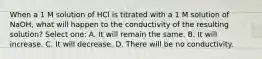 When a 1 M solution of HCl is titrated with a 1 M solution of NaOH, what will happen to the conductivity of the resulting solution? Select one: A. It will remain the same. B. It will increase. C. It will decrease. D. There will be no conductivity.