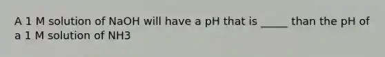 A 1 M solution of NaOH will have a pH that is _____ than the pH of a 1 M solution of NH3