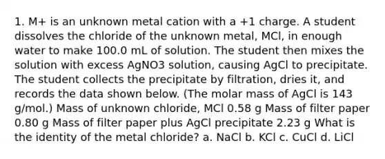 1. M+ is an unknown metal cation with a +1 charge. A student dissolves the chloride of the unknown metal, MCl, in enough water to make 100.0 mL of solution. The student then mixes the solution with excess AgNO3 solution, causing AgCl to precipitate. The student collects the precipitate by filtration, dries it, and records the data shown below. (The molar mass of AgCl is 143 g/mol.) Mass of unknown chloride, MCl 0.58 g Mass of filter paper 0.80 g Mass of filter paper plus AgCl precipitate 2.23 g What is the identity of the metal chloride? a. NaCl b. KCl c. CuCl d. LiCl