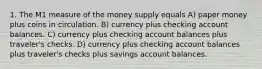 1. The M1 measure of the money supply equals A) paper money plus coins in circulation. B) currency plus checking account balances. C) currency plus checking account balances plus traveler's checks. D) currency plus checking account balances plus traveler's checks plus savings account balances.