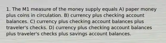 1. The M1 measure of the money supply equals A) paper money plus coins in circulation. B) currency plus checking account balances. C) currency plus checking account balances plus traveler's checks. D) currency plus checking account balances plus traveler's checks plus savings account balances.