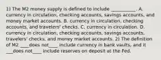 1) The M2 money supply is defined to include​ ___________. A. currency in​ circulation, checking​ accounts, savings​ accounts, and money market accounts. B. currency in​ circulation, checking​ accounts, and​ travelers' checks. C. currency in circulation. D. currency in​ circulation, checking​ accounts, savings​ accounts, travelers'​ checks, and money market accounts. 2) The definition of M2 ____does not____ include currency in bank​ vaults, and it ___does not____ include reserves on deposit at the Fed.