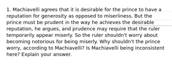 1. Machiavelli agrees that it is desirable for the prince to have a reputation for generosity as opposed to miserliness. But the prince must be prudent in the way he achieves the desirable reputation, he argues, and prudence may require that the ruler temporarily appear miserly. So the ruler shouldn't worry about becoming notorious for being miserly. Why shouldn't the prince worry, according to Machiavelli? Is Machiavelli being inconsistent here? Explain your answer.