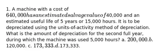 1. A machine with a cost of 640,000 has an estimated salvage value of40,000 and an estimated useful life of 5 years or 15,000 hours. It is to be depreciated using the units-of-activity method of depreciation. What is the amount of depreciation for the second full year, during which the machine was used 5,000 hours? a. 200,000. b.120,000. c. 173,333. d.173,333.