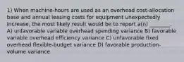 1) When machine-hours are used as an overhead cost-allocation base and annual leasing costs for equipment unexpectedly increase, the most likely result would be to report a(n) ________. A) unfavorable variable overhead spending variance B) favorable variable overhead efficiency variance C) unfavorable fixed overhead flexible-budget variance D) favorable production-volume variance