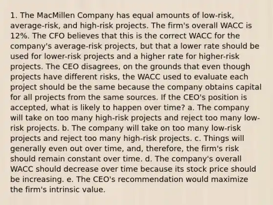 1. The MacMillen Company has equal amounts of low-risk, average-risk, and high-risk projects. The firm's overall WACC is 12%. The CFO believes that this is the correct WACC for the company's average-risk projects, but that a lower rate should be used for lower-risk projects and a higher rate for higher-risk projects. The CEO disagrees, on the grounds that even though projects have different risks, the WACC used to evaluate each project should be the same because the company obtains capital for all projects from the same sources. If the CEO's position is accepted, what is likely to happen over time? a. The company will take on too many high-risk projects and reject too many low-risk projects. b. The company will take on too many low-risk projects and reject too many high-risk projects. c. Things will generally even out over time, and, therefore, the firm's risk should remain constant over time. d. The company's overall WACC should decrease over time because its stock price should be increasing. e. The CEO's recommendation would maximize the firm's intrinsic value.