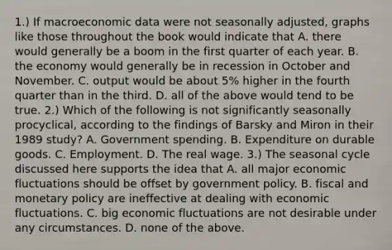 ​1.) If macroeconomic data were not seasonally​ adjusted, graphs like those throughout the book would indicate that A. there would generally be a boom in the first quarter of each year. B. the economy would generally be in recession in October and November. C. output would be about​ 5% higher in the fourth quarter than in the third. D. all of the above would tend to be true. ​2.) Which of the following is not significantly seasonally​ procyclical, according to the findings of Barsky and Miron in their 1989​ study? A. Government spending. B. Expenditure on durable goods. C. Employment. D. The real wage. ​3.) The seasonal cycle discussed here supports the idea that A. all major economic fluctuations should be offset by government policy. B. fiscal and monetary policy are ineffective at dealing with economic fluctuations. C. big economic fluctuations are not desirable under any circumstances. D. none of the above.