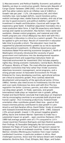 1) Macroeconomic and Political Stability: Economic and political Stability are keys to constructive growth. Democratic Republic of Congo (Zaire): between 1990-2002, civil war and border wars with five other nations led to an inflation rate of 2,800%.A Growth rate per year: -7.2%. Life expectancy fell, and infant mortality rose. Low budget deficits, sound monetary policy, realistic exchange rates, stable financial markets, and rule of law are key to good economic and political stability (=growth) 2) Investment in Health and Education: Countries with longer life expectancy grow faster. A healthier population translates into a more productive labor force. A high life expectancy also boosts savings and capital accumulation. Key factors: Clean water and sanitation, disease control programs, and maternal and child health programs are critical (Malaysia has done well with this.) Investment in Education is critical to a nation's growth. This must be applied to girls and boys. Results of investment in education take time to provide a return. The education input must be supported by planned economic growth (so as not to squander the educational investment). 3) Effective Governance and Institutions Nobel Prize-winning economist Douglass C. North of Washington University introduced the necessity of good government and institutions into the developmental equation. Strong government and supporting institutions foster an improved environment for investment (this includes property rights) Key: Strong economic institutions: Central Bank, Ministry of Finance, Ministry of Trade. The most effective governments establish institutions that help rather than hinder economic objectives (economic management, social programs, and a strong private sector) 4) Favorable Environment for Private Enterprise For many developing countries, agricultural policies are critical to economic growth. Price controls retard the development and prosperity of the agricultural sector. (China-1980s). Farmers also need access to investments into the land and rural roads (Indonesia has done well with this) The less regulation the better. Licenses, permits, and other restrictions can drag down growth. 5) Trade, openness, and growth International trade plays an important role in growth. Jeffrey Frankel and David Romer conclude that trade plays an important role by encouraging countries to accumulate both physical and human capital - thus increasing productivity. Outward trade orientation often contributes growth (East Asia - good at this) Inward oriented policies contributed to slow growth in Latin America and Sub-Sarahan Africa. David Dollar: Study of countries with Outward Oriented Policies between 1976 - 1985. Outward 2.9% annual growth. Inward -1.3% annual (negative growth) Jeffrey Sachs and Andrew Warner: Openness to trade has a substantial impact on growth... open countries (between 1970-1989 had average growth rates of 2.7% compared to 1.8 in closed countries) Fransisco Rodrigues and Dani Rodrick questions their findings. 6) Favorable Geography No rich economies between the Tropic of Caner and Tropic of Capricorn except for Singapore and a few oil-endowed countries. Cooler climates vs. Warmer climates (Montesquieu) Isolation from major markets. Landlocked Countries: A particular problem in Africa. Most challenged countries, those near the Sahara Desert with multiple obstacles: Burkina Faso, Chad, Ethiopia, Mali, Niger, and Sudan.