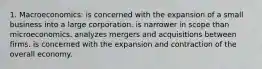 1. Macroeconomics: is concerned with the expansion of a small business into a large corporation. is narrower in scope than microeconomics. analyzes mergers and acquisitions between firms. is concerned with the expansion and contraction of the overall economy.