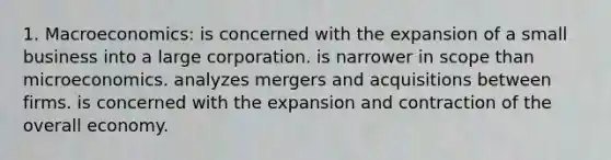 1. Macroeconomics: is concerned with the expansion of a small business into a large corporation. is narrower in scope than microeconomics. analyzes mergers and acquisitions between firms. is concerned with the expansion and contraction of the overall economy.