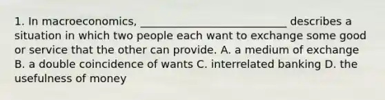 1. In macroeconomics, ___________________________ describes a situation in which two people each want to exchange some good or service that the other can provide. A. a medium of exchange B. a double coincidence of wants C. interrelated banking D. the usefulness of money