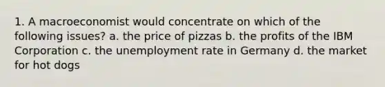 1. A macroeconomist would concentrate on which of the following issues? a. the price of pizzas b. the profits of the IBM Corporation c. the <a href='https://www.questionai.com/knowledge/kh7PJ5HsOk-unemployment-rate' class='anchor-knowledge'>unemployment rate</a> in Germany d. the market for hot dogs