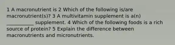 1 A macronutrient is 2 Which of the following is/are macronutrient(s)? 3 A multivitamin supplement is a(n) ___________ supplement. 4 Which of the following foods is a rich source of protein? 5 Explain the difference between macronutrients and micronutrients.