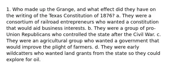 1. Who made up the Grange, and what effect did they have on the writing of the Texas Constitution of 1876? a. They were a consortium of railroad entrepreneurs who wanted a constitution that would aid business interests. b. They were a group of pro-Union Republicans who controlled the state after the Civil War. c. They were an agricultural group who wanted a government that would improve the plight of farmers. d. They were early wildcatters who wanted land grants from the state so they could explore for oil.