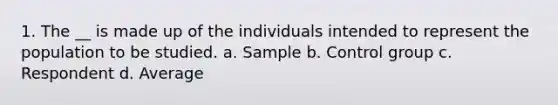 1. The __ is made up of the individuals intended to represent the population to be studied. a. Sample b. Control group c. Respondent d. Average