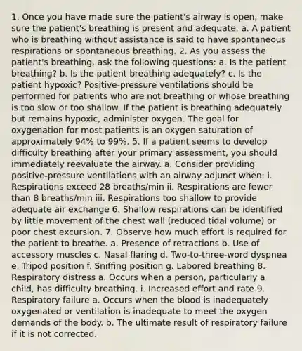 1. Once you have made sure the patient's airway is open, make sure the patient's breathing is present and adequate. a. A patient who is breathing without assistance is said to have spontaneous respirations or spontaneous breathing. 2. As you assess the patient's breathing, ask the following questions: a. Is the patient breathing? b. Is the patient breathing adequately? c. Is the patient hypoxic? Positive-pressure ventilations should be performed for patients who are not breathing or whose breathing is too slow or too shallow. If the patient is breathing adequately but remains hypoxic, administer oxygen. The goal for oxygenation for most patients is an oxygen saturation of approximately 94% to 99%. 5. If a patient seems to develop difficulty breathing after your primary assessment, you should immediately reevaluate the airway. a. Consider providing positive-pressure ventilations with an airway adjunct when: i. Respirations exceed 28 breaths/min ii. Respirations are fewer than 8 breaths/min iii. Respirations too shallow to provide adequate air exchange 6. Shallow respirations can be identified by little movement of the chest wall (reduced tidal volume) or poor chest excursion. 7. Observe how much effort is required for the patient to breathe. a. Presence of retractions b. Use of accessory muscles c. Nasal flaring d. Two-to-three-word dyspnea e. Tripod position f. Sniffing position g. Labored breathing 8. Respiratory distress a. Occurs when a person, particularly a child, has difficulty breathing. i. Increased effort and rate 9. Respiratory failure a. Occurs when the blood is inadequately oxygenated or ventilation is inadequate to meet the oxygen demands of the body. b. The ultimate result of respiratory failure if it is not corrected.