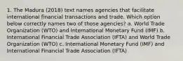 1. The Madura (2018) text names agencies that facilitate international financial transactions and trade. Which option below correctly names two of those agencies? a. World Trade Organization (WTO) and International Monetary Fund (IMF) b. International Financial Trade Association (IFTA) and World Trade Organization (WTO) c. International Monetary Fund (IMF) and International Financial Trade Association (IFTA)