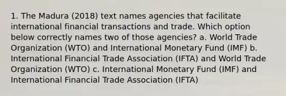 1. The Madura (2018) text names agencies that facilitate international financial transactions and trade. Which option below correctly names two of those agencies? a. World Trade Organization (WTO) and International Monetary Fund (IMF) b. International Financial Trade Association (IFTA) and World Trade Organization (WTO) c. International Monetary Fund (IMF) and International Financial Trade Association (IFTA)