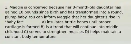 1. Maggie is concerned because her 8-month-old daughter has gained 10 pounds since birth and has transformed into a round, plump baby. You can inform Maggie that her daughter's rise in "baby fat" ________. A) insulates brittle bones until proper cartilage is formed B) is a trend that will continue into middle childhood C) serves to strengthen muscles D) helps maintain a constant body temperature