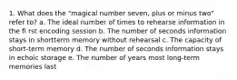 1. What does the "magical number seven, plus or minus two" refer to? a. The ideal number of times to rehearse information in the fi rst encoding session b. The number of seconds information stays in shortterm memory without rehearsal c. The capacity of short-term memory d. The number of seconds information stays in echoic storage e. The number of years most long-term memories last