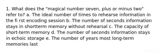 1. What does the "magical number seven, plus or minus two" refer to? a. The ideal number of times to rehearse information in the fi rst encoding session b. The number of seconds information stays in shortterm memory without rehearsal c. The capacity of short-term memory d. The number of seconds information stays in echoic storage e. The number of years most long-term memories last