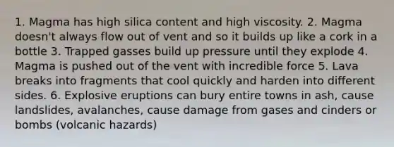 1. Magma has high silica content and high viscosity. 2. Magma doesn't always flow out of vent and so it builds up like a cork in a bottle 3. Trapped gasses build up pressure until they explode 4. Magma is pushed out of the vent with incredible force 5. Lava breaks into fragments that cool quickly and harden into different sides. 6. Explosive eruptions can bury entire towns in ash, cause landslides, avalanches, cause damage from gases and cinders or bombs (volcanic hazards)