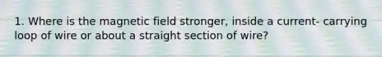 1. Where is the magnetic field stronger, inside a current- carrying loop of wire or about a straight section of wire?