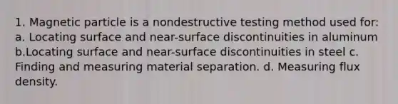 1. Magnetic particle is a nondestructive testing method used for: a. Locating surface and near-surface discontinuities in aluminum b.Locating surface and near-surface discontinuities in steel c. Finding and measuring material separation. d. Measuring flux density.