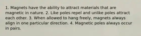 1. Magnets have the ability to attract materials that are magnetic in nature. 2. Like poles repel and unlike poles attract each other. 3. When allowed to hang freely, magnets always align in one particular direction. 4. Magnetic poles always occur in pairs.