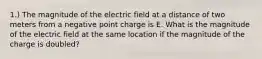 1.) The magnitude of the electric field at a distance of two meters from a negative point charge is E. What is the magnitude of the electric field at the same location if the magnitude of the charge is doubled?