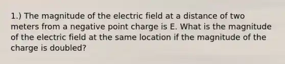 1.) The magnitude of the electric field at a distance of two meters from a negative point charge is E. What is the magnitude of the electric field at the same location if the magnitude of the charge is doubled?