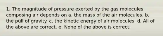 1. The magnitude of pressure exerted by the gas molecules composing air depends on a. the mass of the air molecules. b. the pull of gravity. c. the kinetic energy of air molecules. d. All of the above are correct. e. None of the above is correct.