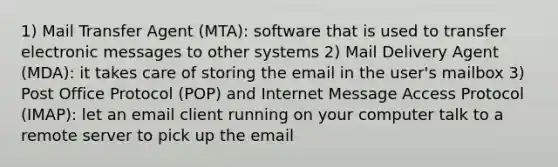 1) Mail Transfer Agent (MTA): software that is used to transfer electronic messages to other systems 2) Mail Delivery Agent (MDA): it takes care of storing the email in the user's mailbox 3) Post Office Protocol (POP) and Internet Message Access Protocol (IMAP): let an email client running on your computer talk to a remote server to pick up the email