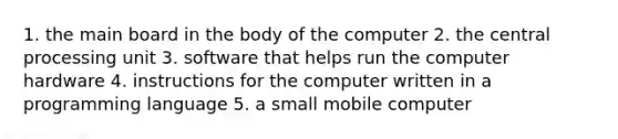 1. the main board in the body of the computer 2. the central processing unit 3. software that helps run the computer hardware 4. instructions for the computer written in a programming language 5. a small mobile computer