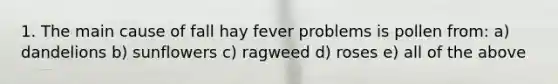 1. The main cause of fall hay fever problems is pollen from: a) dandelions b) sunflowers c) ragweed d) roses e) all of the above