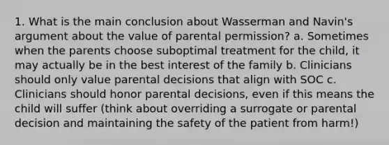 1. What is the main conclusion about Wasserman and Navin's argument about the value of parental permission? a. Sometimes when the parents choose suboptimal treatment for the child, it may actually be in the best interest of the family b. Clinicians should only value parental decisions that align with SOC c. Clinicians should honor parental decisions, even if this means the child will suffer (think about overriding a surrogate or parental decision and maintaining the safety of the patient from harm!)