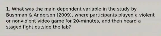 1. What was the main dependent variable in the study by Bushman & Anderson (2009), where participants played a violent or nonviolent video game for 20-minutes, and then heard a staged fight outside the lab?