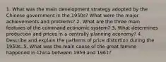 1. What was the main development strategy adopted by the Chinese government in the 1950s? What were the major achievements and problems? 2. What are the three main features of the command economic system? 3. What determines production and prices in a centrally planning economy? 4. Describe and explain the patterns of price distortion during the 1950s. 5. What was the main cause of the great famine happened in China between 1959 and 1961?