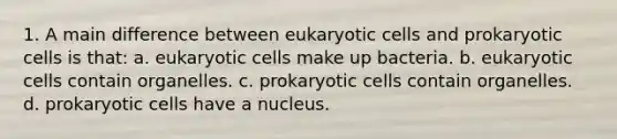 1. A main difference between eukaryotic cells and prokaryotic cells is that: a. eukaryotic cells make up bacteria. b. eukaryotic cells contain organelles. c. prokaryotic cells contain organelles. d. prokaryotic cells have a nucleus.